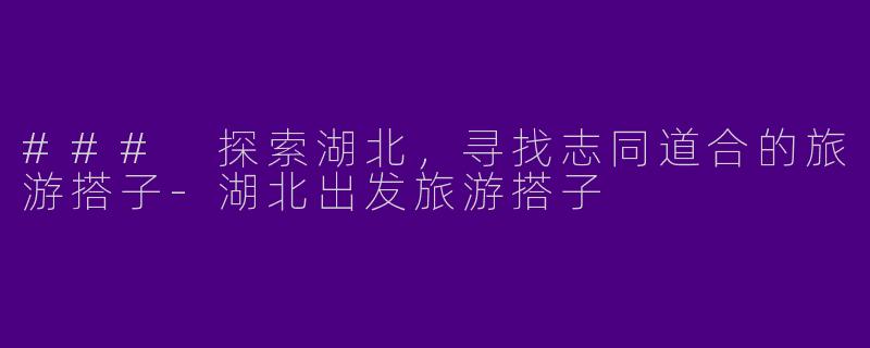 ### 探索湖北，寻找志同道合的旅游搭子-湖北出发旅游搭子