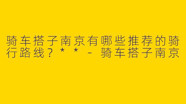 骑车搭子南京有哪些推荐的骑行路线？**