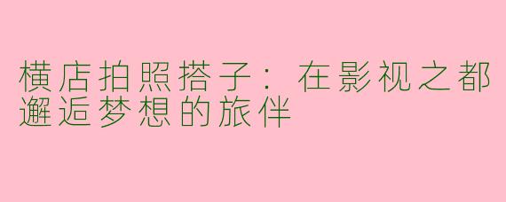横店拍照搭子：在影视之都邂逅梦想的旅伴