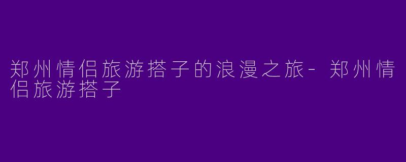 郑州情侣旅游搭子的浪漫之旅-郑州情侣旅游搭子