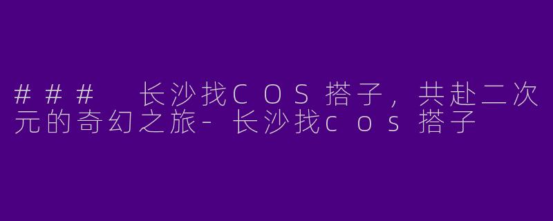 ### 长沙找COS搭子，共赴二次元的奇幻之旅