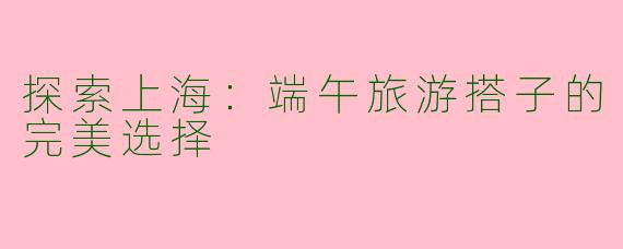 探索上海：端午旅游搭子的完美选择