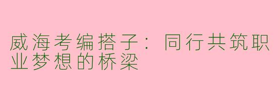 威海考编搭子：同行共筑职业梦想的桥梁