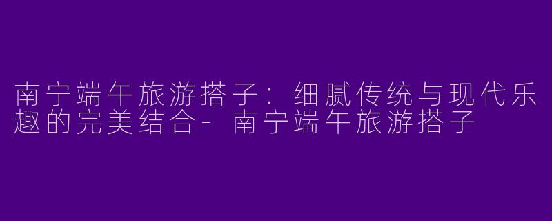 南宁端午旅游搭子：细腻传统与现代乐趣的完美结合-南宁端午旅游搭子