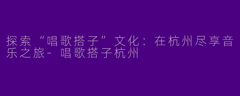 探索“唱歌搭子”文化：在杭州尽享音乐之旅