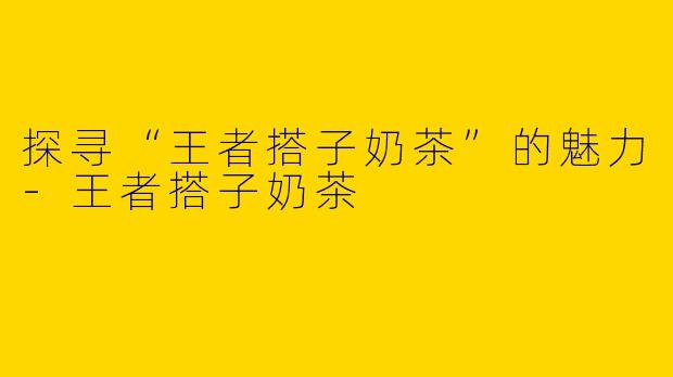 探寻“王者搭子奶茶”的魅力-王者搭子奶茶