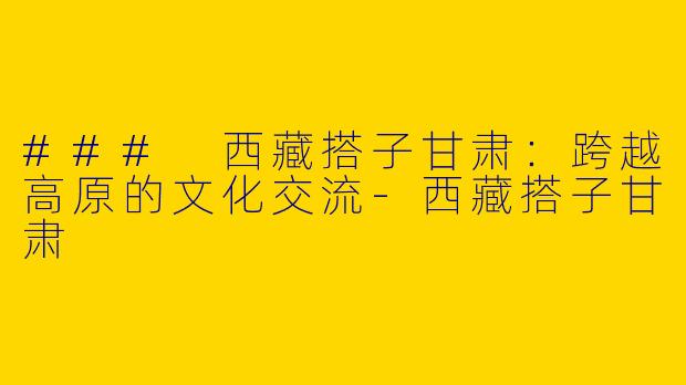 ### 西藏搭子甘肃：跨越高原的文化交流-西藏搭子甘肃