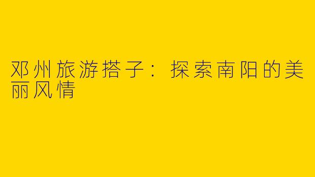 邓州旅游搭子：探索南阳的美丽风情