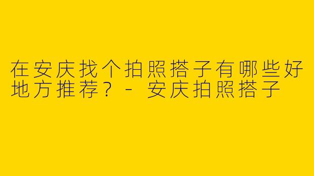 在安庆找个拍照搭子有哪些好地方推荐？