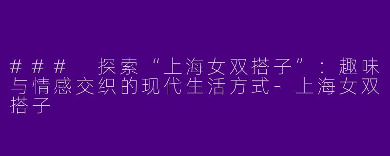### 探索“上海女双搭子”：趣味与情感交织的现代生活方式-上海女双搭子