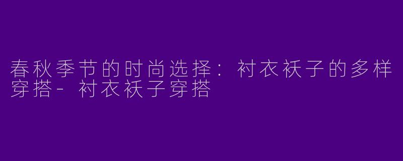春秋季节的时尚选择：衬衣袄子的多样穿搭-衬衣袄子穿搭