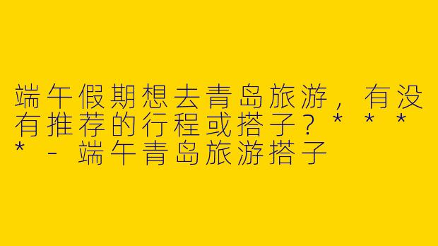 端午假期想去青岛旅游,有没有推荐的行程或搭子?****