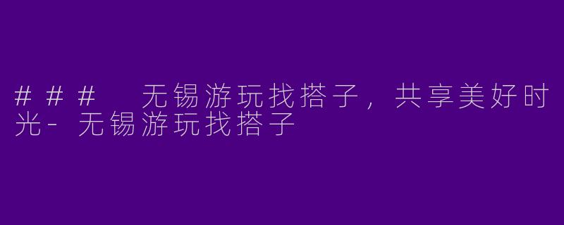 ### 无锡游玩找搭子，共享美好时光-无锡游玩找搭子