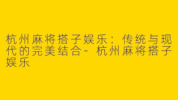 杭州麻将搭子娱乐：传统与现代的完美结合-杭州麻将搭子娱乐
