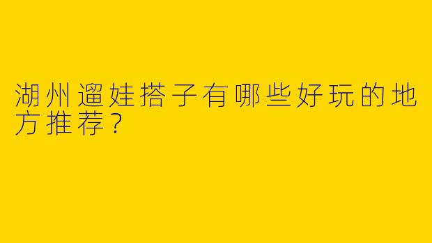 湖州遛娃搭子有哪些好玩的地方推荐？