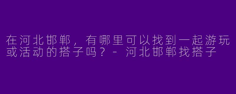 在河北邯郸，有哪里可以找到一起游玩或活动的搭子吗？-河北邯郸找搭子