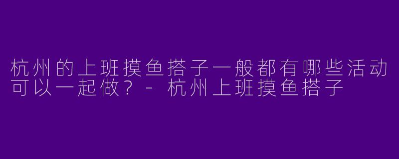 杭州的上班摸鱼搭子一般都有哪些活动可以一起做？
