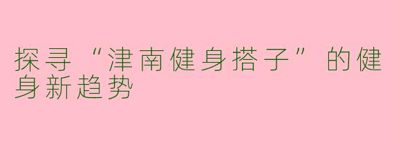 探寻“津南健身搭子”的健身新趋势