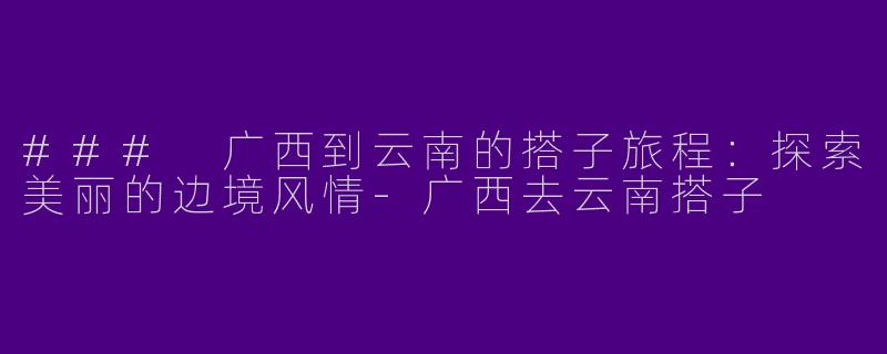 ### 广西到云南的搭子旅程：探索美丽的边境风情-广西去云南搭子