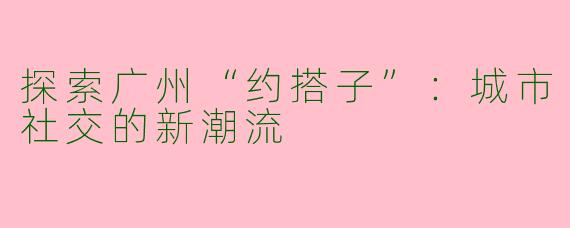 探索广州“约搭子”：城市社交的新潮流
