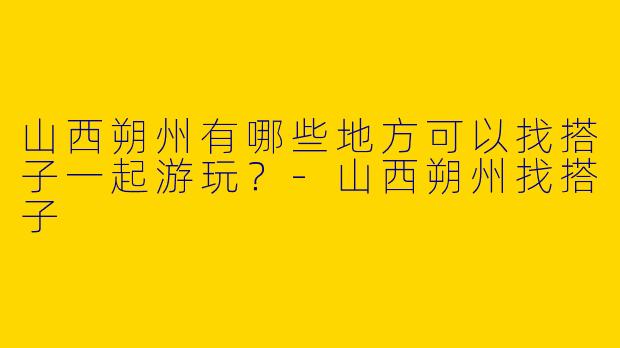 山西朔州有哪些地方可以找搭子一起游玩？