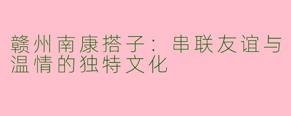 赣州南康搭子：串联友谊与温情的独特文化