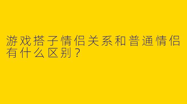 游戏搭子情侣关系和普通情侣有什么区别?