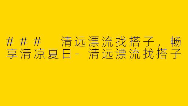 ### 清远漂流找搭子，畅享清凉夏日-清远漂流找搭子
