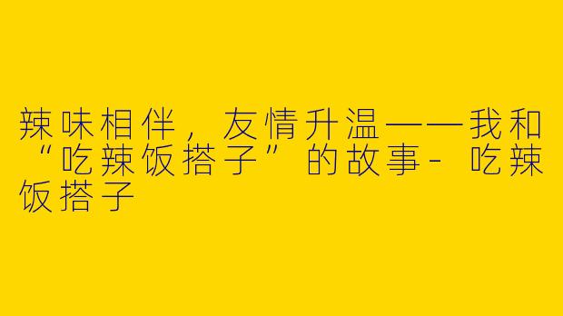 辣味相伴，友情升温——我和“吃辣饭搭子”的故事