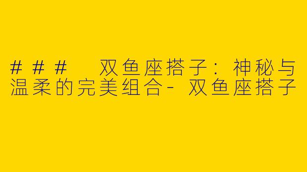 ### 双鱼座搭子：神秘与温柔的完美组合-双鱼座搭子