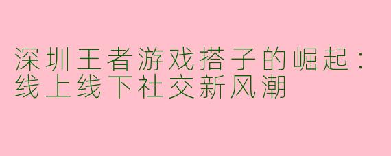 深圳王者游戏搭子的崛起：线上线下社交新风潮