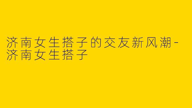 济南女生搭子的交友新风潮-济南女生搭子