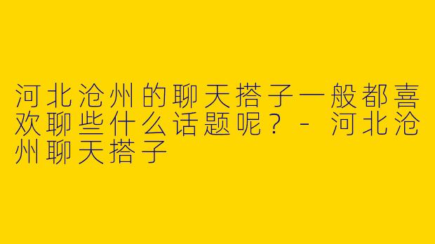 河北沧州的聊天搭子一般都喜欢聊些什么话题呢？