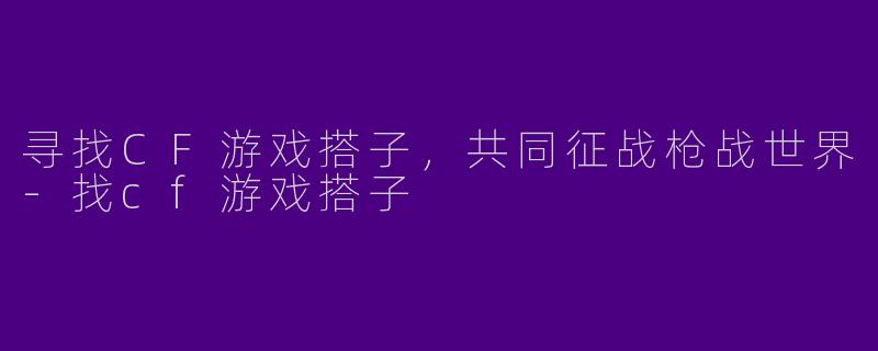寻找CF游戏搭子，共同征战枪战世界-找cf游戏搭子