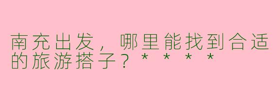 南充出发，哪里能找到合适的旅游搭子？****