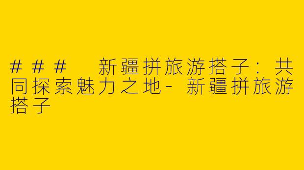 ### 新疆拼旅游搭子：共同探索魅力之地-新疆拼旅游搭子