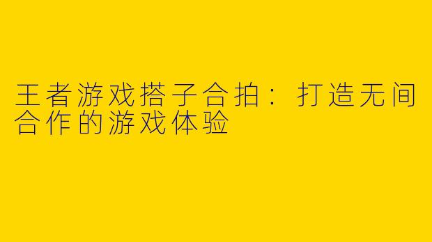 王者游戏搭子合拍：打造无间合作的游戏体验