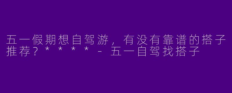 五一假期想自驾游,有没有靠谱的搭子推荐?****