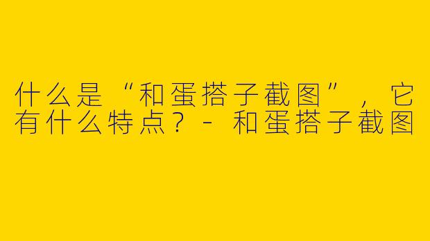 什么是“和蛋搭子截图”,它有什么特点?