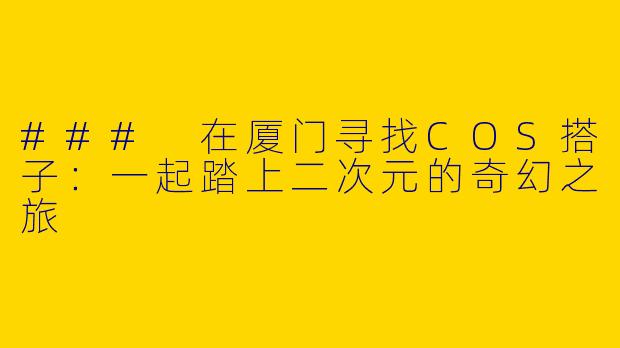 ### 在厦门寻找COS搭子:一起踏上二次元的奇幻之旅