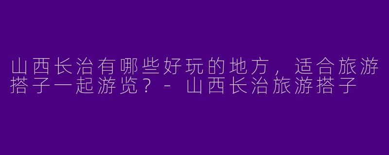 山西长治有哪些好玩的地方,适合旅游搭子一起游览?