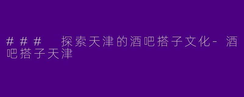 ### 探索天津的酒吧搭子文化-酒吧搭子天津