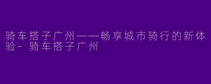 骑车搭子广州——畅享城市骑行的新体验-骑车搭子广州