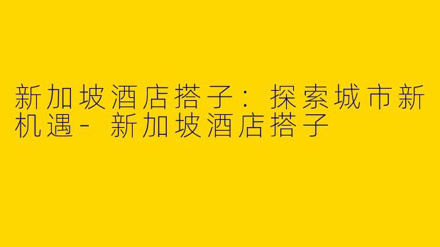 新加坡酒店搭子：探索城市新机遇