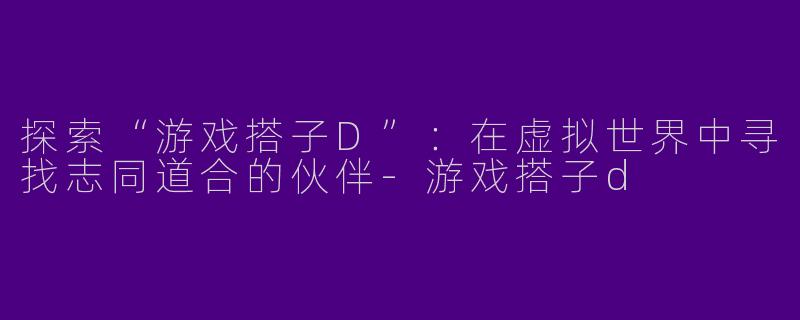 探索“游戏搭子D”:在虚拟世界中寻找志同道合的伙伴
