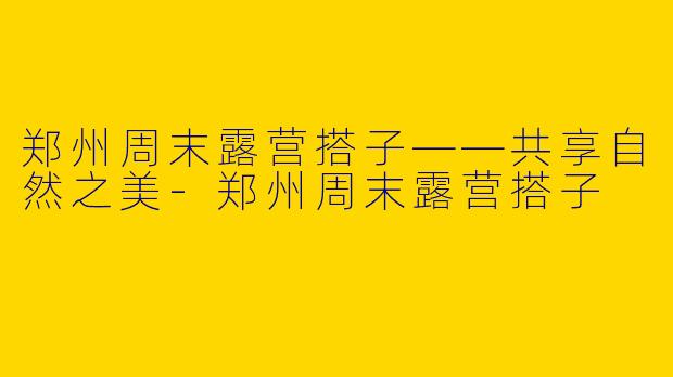 郑州周末露营搭子——共享自然之美-郑州周末露营搭子