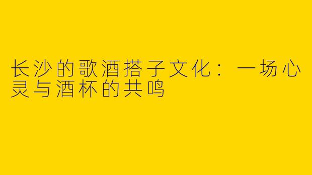 长沙的歌酒搭子文化：一场心灵与酒杯的共鸣
