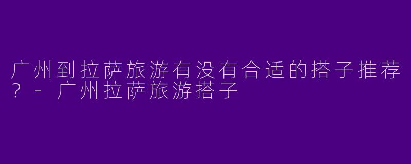 广州到拉萨旅游有没有合适的搭子推荐？