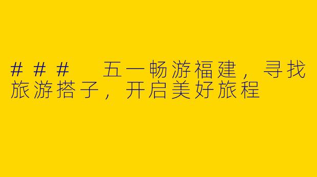 ### 五一畅游福建，寻找旅游搭子，开启美好旅程