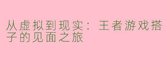 从虚拟到现实:王者游戏搭子的见面之旅